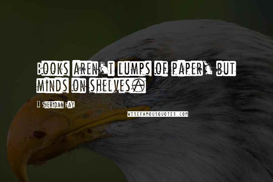 Sheridan Hay Quotes: Books aren't lumps of paper, but minds on shelves.
