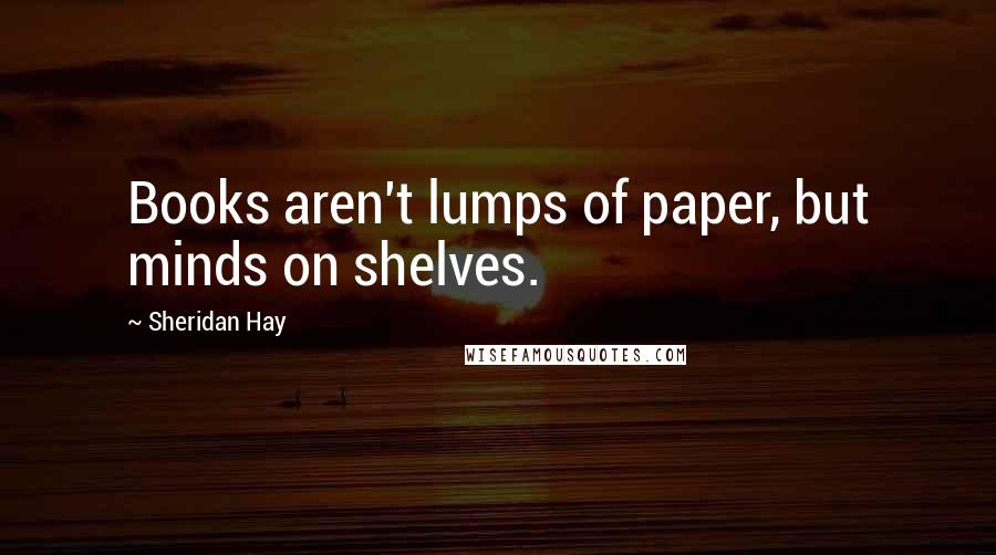 Sheridan Hay Quotes: Books aren't lumps of paper, but minds on shelves.