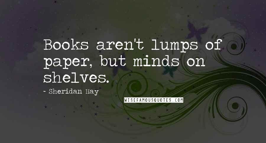 Sheridan Hay Quotes: Books aren't lumps of paper, but minds on shelves.