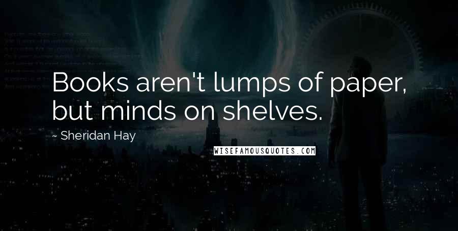 Sheridan Hay Quotes: Books aren't lumps of paper, but minds on shelves.