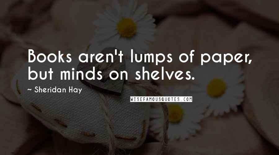 Sheridan Hay Quotes: Books aren't lumps of paper, but minds on shelves.