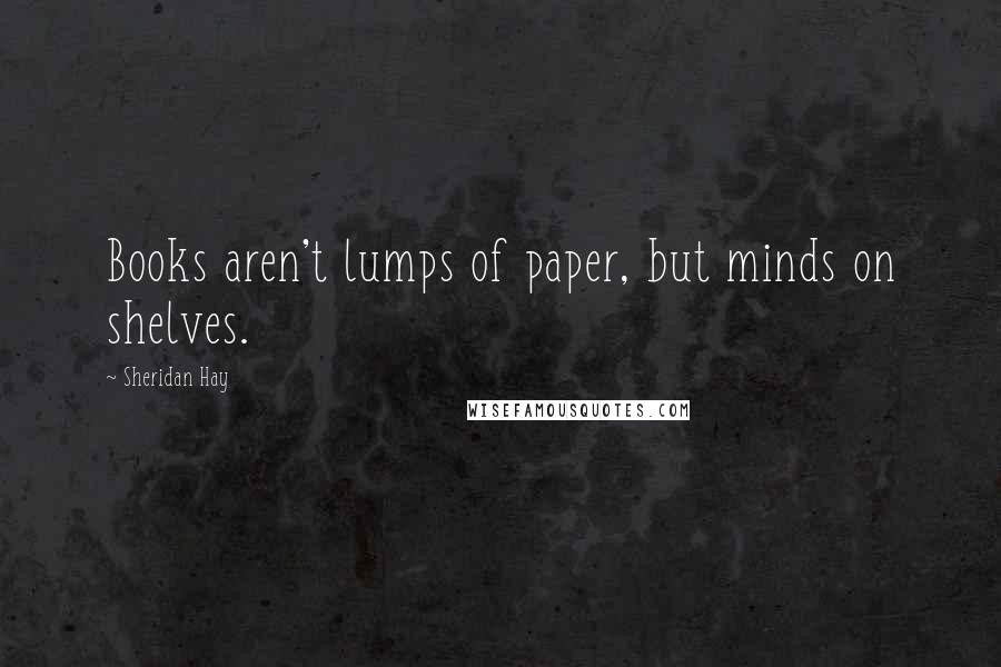 Sheridan Hay Quotes: Books aren't lumps of paper, but minds on shelves.