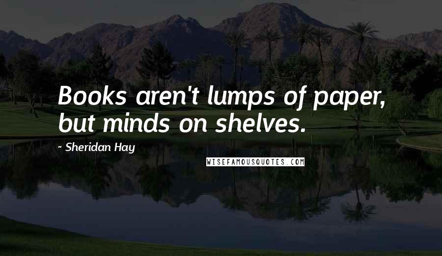 Sheridan Hay Quotes: Books aren't lumps of paper, but minds on shelves.