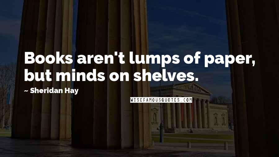 Sheridan Hay Quotes: Books aren't lumps of paper, but minds on shelves.