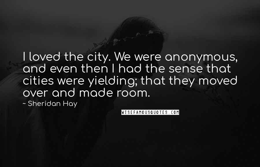 Sheridan Hay Quotes: I loved the city. We were anonymous, and even then I had the sense that cities were yielding; that they moved over and made room.