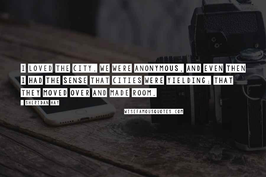 Sheridan Hay Quotes: I loved the city. We were anonymous, and even then I had the sense that cities were yielding; that they moved over and made room.