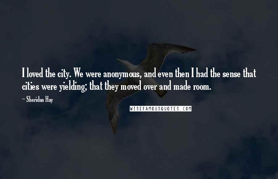 Sheridan Hay Quotes: I loved the city. We were anonymous, and even then I had the sense that cities were yielding; that they moved over and made room.