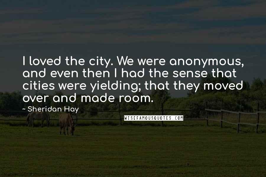Sheridan Hay Quotes: I loved the city. We were anonymous, and even then I had the sense that cities were yielding; that they moved over and made room.