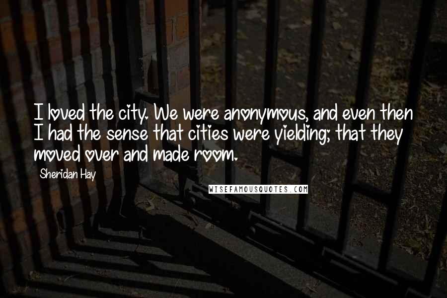 Sheridan Hay Quotes: I loved the city. We were anonymous, and even then I had the sense that cities were yielding; that they moved over and made room.