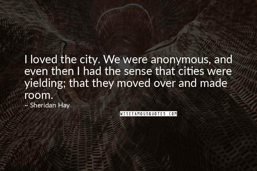 Sheridan Hay Quotes: I loved the city. We were anonymous, and even then I had the sense that cities were yielding; that they moved over and made room.