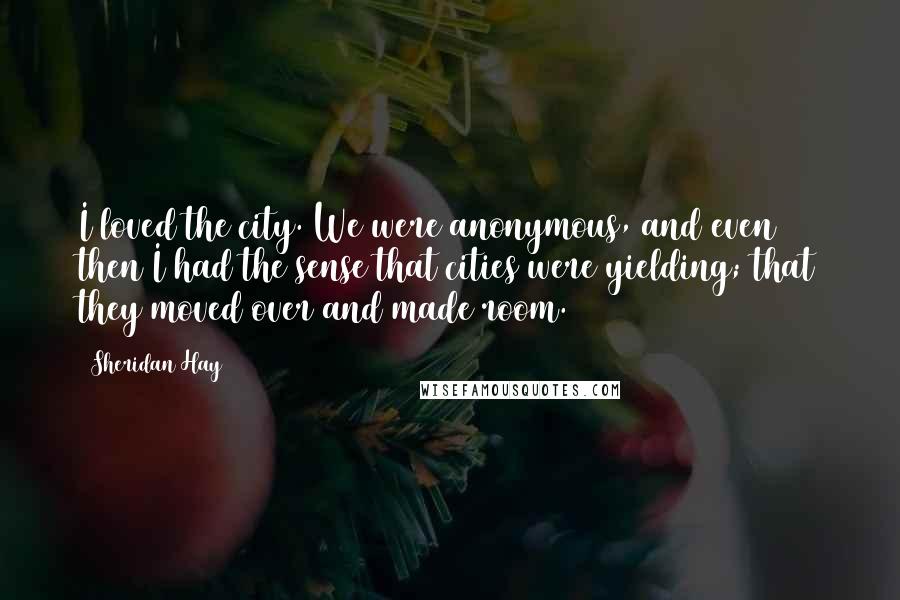 Sheridan Hay Quotes: I loved the city. We were anonymous, and even then I had the sense that cities were yielding; that they moved over and made room.