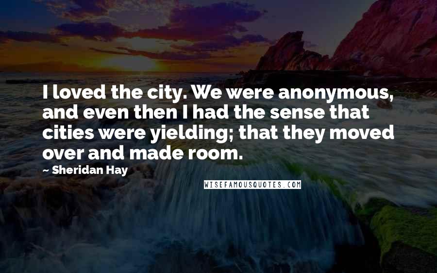 Sheridan Hay Quotes: I loved the city. We were anonymous, and even then I had the sense that cities were yielding; that they moved over and made room.