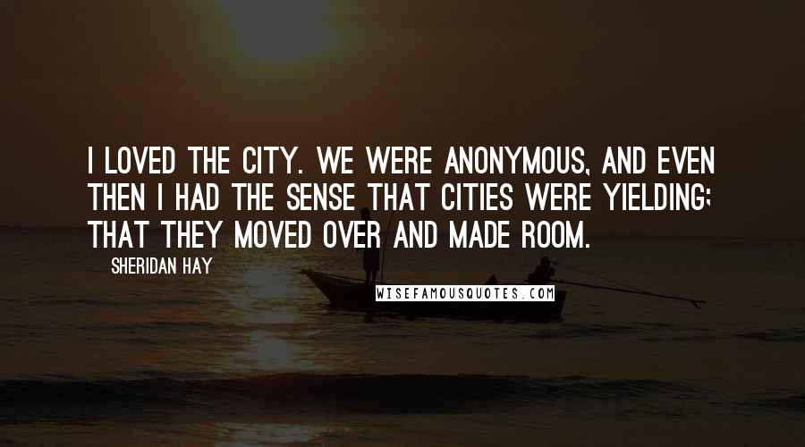 Sheridan Hay Quotes: I loved the city. We were anonymous, and even then I had the sense that cities were yielding; that they moved over and made room.