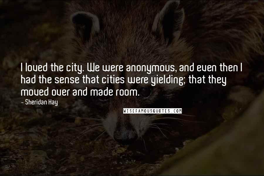 Sheridan Hay Quotes: I loved the city. We were anonymous, and even then I had the sense that cities were yielding; that they moved over and made room.