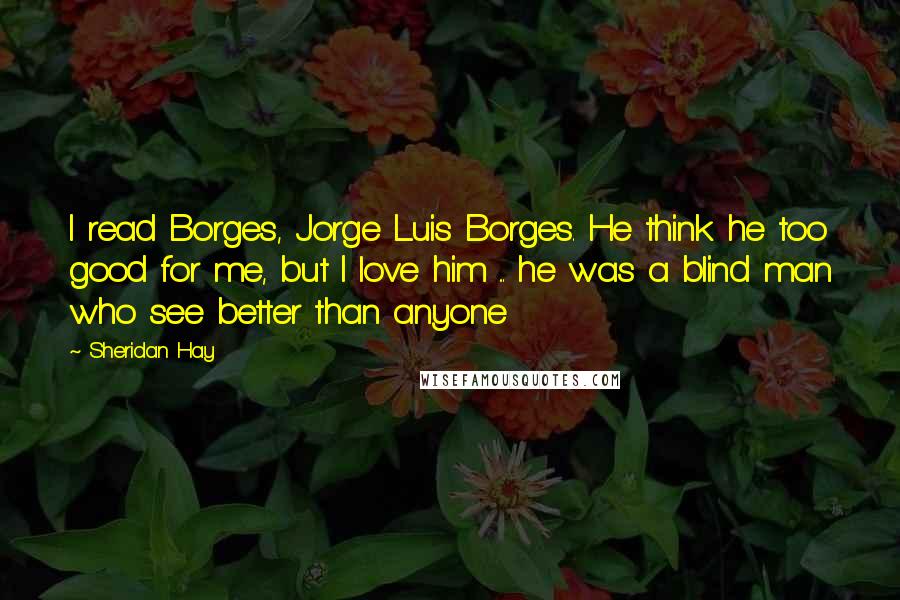 Sheridan Hay Quotes: I read Borges, Jorge Luis Borges. He think he too good for me, but I love him ... he was a blind man who see better than anyone