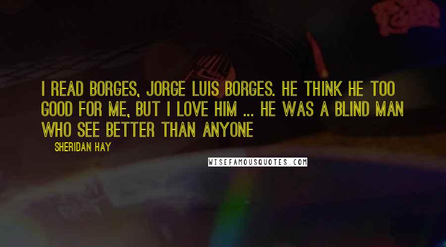 Sheridan Hay Quotes: I read Borges, Jorge Luis Borges. He think he too good for me, but I love him ... he was a blind man who see better than anyone