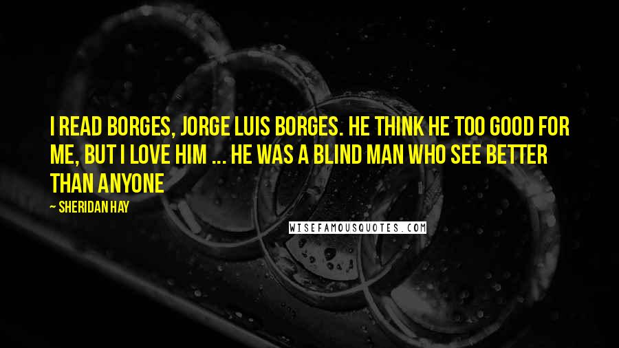 Sheridan Hay Quotes: I read Borges, Jorge Luis Borges. He think he too good for me, but I love him ... he was a blind man who see better than anyone
