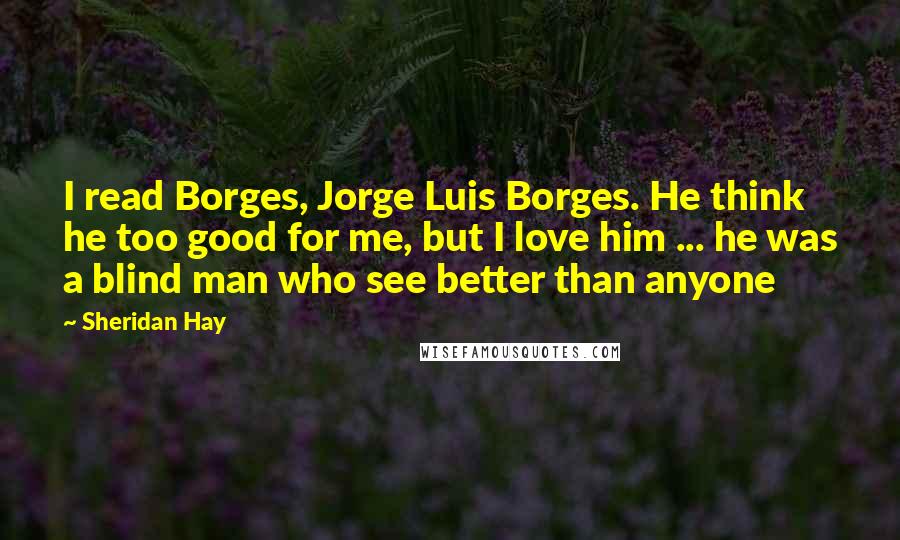 Sheridan Hay Quotes: I read Borges, Jorge Luis Borges. He think he too good for me, but I love him ... he was a blind man who see better than anyone