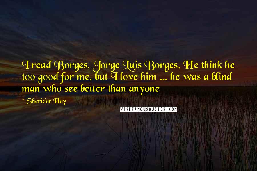 Sheridan Hay Quotes: I read Borges, Jorge Luis Borges. He think he too good for me, but I love him ... he was a blind man who see better than anyone