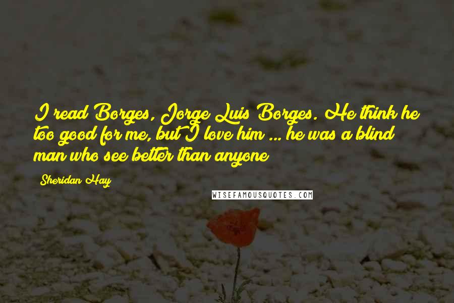 Sheridan Hay Quotes: I read Borges, Jorge Luis Borges. He think he too good for me, but I love him ... he was a blind man who see better than anyone