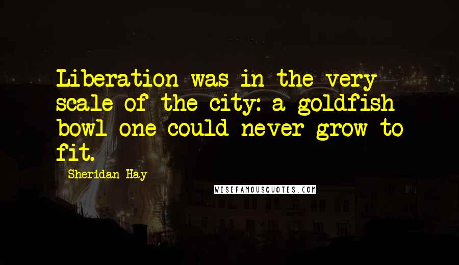 Sheridan Hay Quotes: Liberation was in the very scale of the city: a goldfish bowl one could never grow to fit.