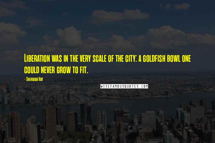 Sheridan Hay Quotes: Liberation was in the very scale of the city: a goldfish bowl one could never grow to fit.