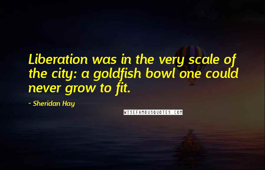 Sheridan Hay Quotes: Liberation was in the very scale of the city: a goldfish bowl one could never grow to fit.