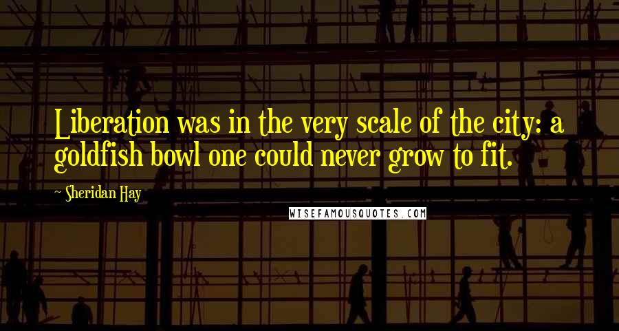 Sheridan Hay Quotes: Liberation was in the very scale of the city: a goldfish bowl one could never grow to fit.