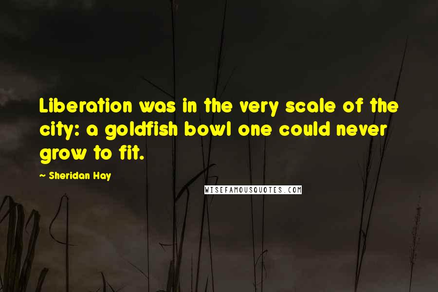 Sheridan Hay Quotes: Liberation was in the very scale of the city: a goldfish bowl one could never grow to fit.