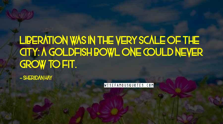 Sheridan Hay Quotes: Liberation was in the very scale of the city: a goldfish bowl one could never grow to fit.