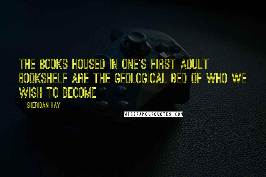 Sheridan Hay Quotes: The books housed in one's first adult bookshelf are the geological bed of who we wish to become
