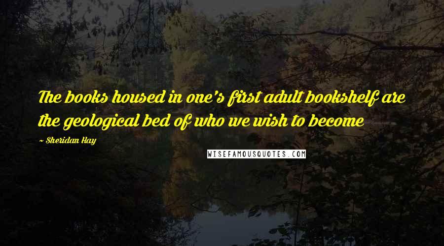 Sheridan Hay Quotes: The books housed in one's first adult bookshelf are the geological bed of who we wish to become