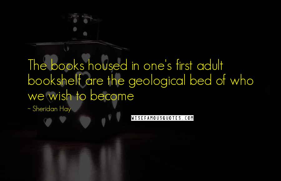 Sheridan Hay Quotes: The books housed in one's first adult bookshelf are the geological bed of who we wish to become