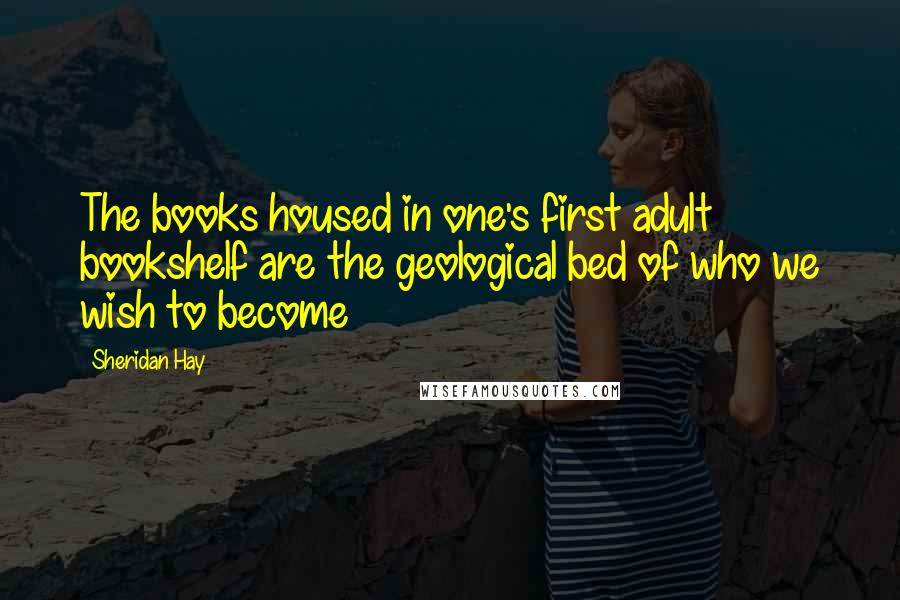 Sheridan Hay Quotes: The books housed in one's first adult bookshelf are the geological bed of who we wish to become