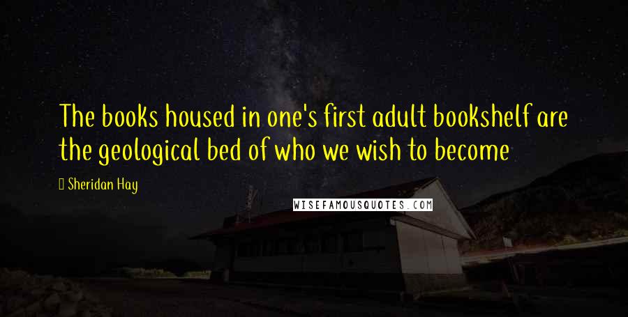 Sheridan Hay Quotes: The books housed in one's first adult bookshelf are the geological bed of who we wish to become