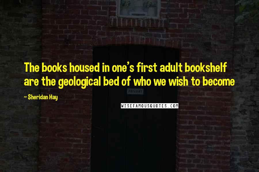 Sheridan Hay Quotes: The books housed in one's first adult bookshelf are the geological bed of who we wish to become