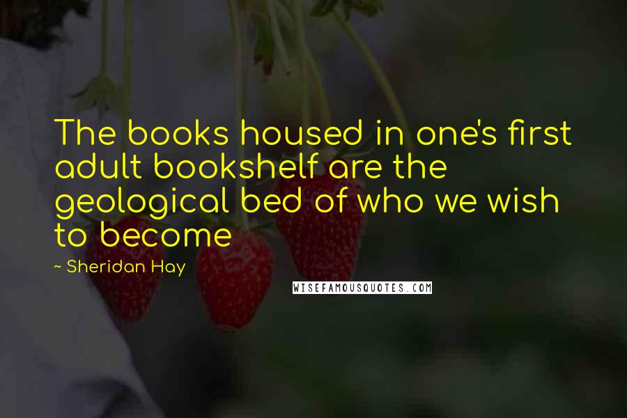 Sheridan Hay Quotes: The books housed in one's first adult bookshelf are the geological bed of who we wish to become