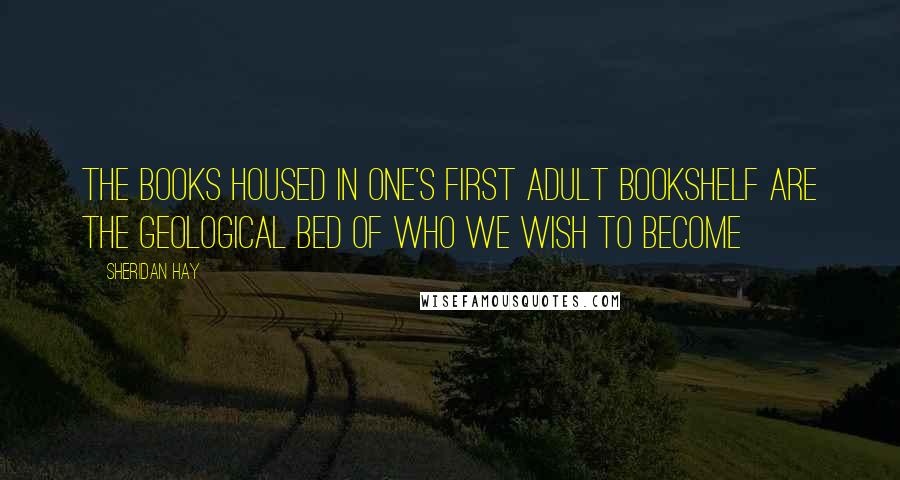 Sheridan Hay Quotes: The books housed in one's first adult bookshelf are the geological bed of who we wish to become