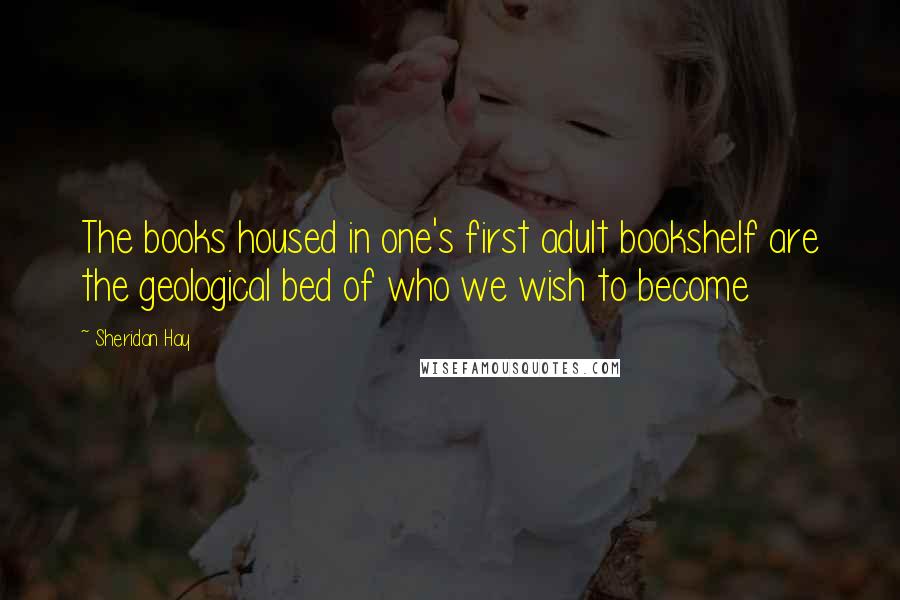Sheridan Hay Quotes: The books housed in one's first adult bookshelf are the geological bed of who we wish to become
