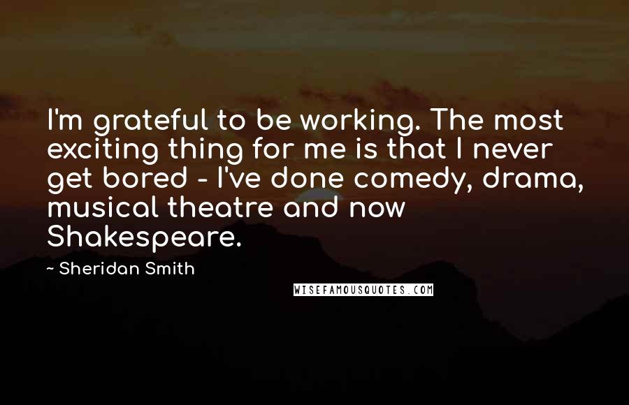 Sheridan Smith Quotes: I'm grateful to be working. The most exciting thing for me is that I never get bored - I've done comedy, drama, musical theatre and now Shakespeare.
