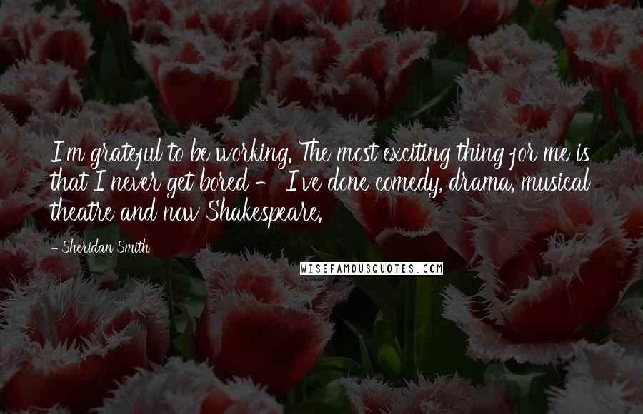 Sheridan Smith Quotes: I'm grateful to be working. The most exciting thing for me is that I never get bored - I've done comedy, drama, musical theatre and now Shakespeare.