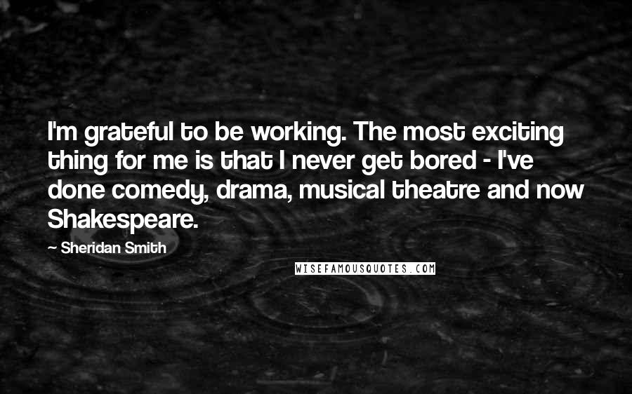 Sheridan Smith Quotes: I'm grateful to be working. The most exciting thing for me is that I never get bored - I've done comedy, drama, musical theatre and now Shakespeare.