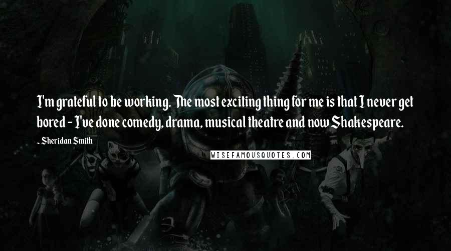 Sheridan Smith Quotes: I'm grateful to be working. The most exciting thing for me is that I never get bored - I've done comedy, drama, musical theatre and now Shakespeare.