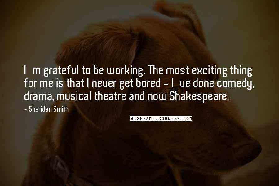 Sheridan Smith Quotes: I'm grateful to be working. The most exciting thing for me is that I never get bored - I've done comedy, drama, musical theatre and now Shakespeare.