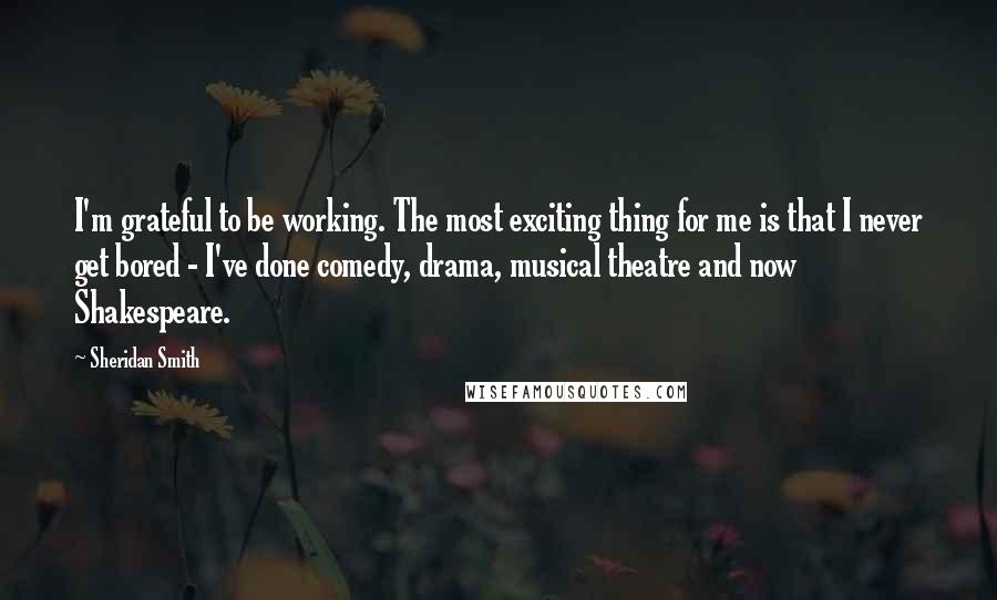 Sheridan Smith Quotes: I'm grateful to be working. The most exciting thing for me is that I never get bored - I've done comedy, drama, musical theatre and now Shakespeare.
