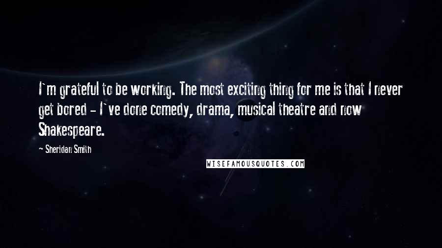 Sheridan Smith Quotes: I'm grateful to be working. The most exciting thing for me is that I never get bored - I've done comedy, drama, musical theatre and now Shakespeare.