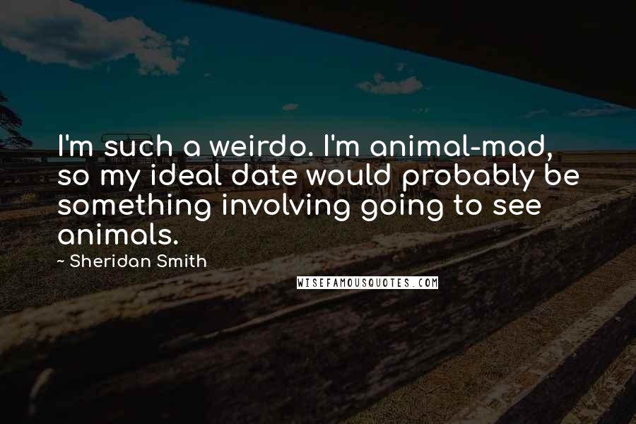 Sheridan Smith Quotes: I'm such a weirdo. I'm animal-mad, so my ideal date would probably be something involving going to see animals.