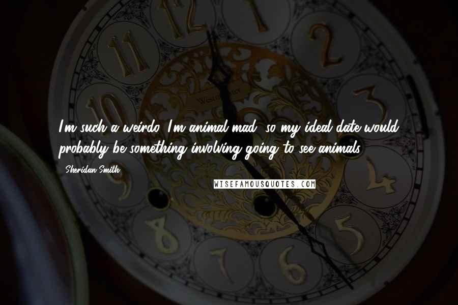 Sheridan Smith Quotes: I'm such a weirdo. I'm animal-mad, so my ideal date would probably be something involving going to see animals.