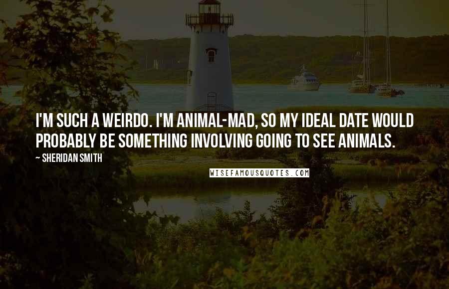 Sheridan Smith Quotes: I'm such a weirdo. I'm animal-mad, so my ideal date would probably be something involving going to see animals.