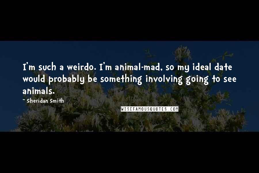 Sheridan Smith Quotes: I'm such a weirdo. I'm animal-mad, so my ideal date would probably be something involving going to see animals.
